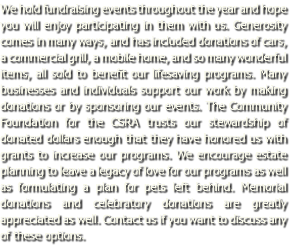 We hold fundraising events throughout the year and hope you will enjoy participating in them with us. Generosity comes in many ways, and has included donations of cars, a commercial grill, a mobile home, and so many wonderful items, all sold to benefit our lifesaving programs. Many businesses and individuals support our work by making donations or by sponsoring our events. The Community Foundation for the CSRA trusts our stewardship of donated dollars enough that they have honored us with grants to increase our programs. We encourage estate planning to leave a legacy of love for our programs as well as formulating a plan for pets left behind. Memorial donations and celebratory donations are greatly appreciated as well. Contact us if you want to discuss any of these options.